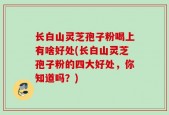 长白山灵芝孢子粉喝上有啥好处(长白山灵芝孢子粉的四大好处，你知道吗？)