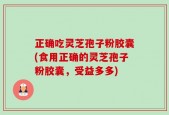 正确吃灵芝孢子粉胶囊(食用正确的灵芝孢子粉胶囊，受益多多)