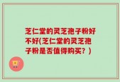 芝仁堂的灵芝孢子粉好不好(芝仁堂的灵芝孢子粉是否值得购买？)