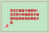 灵芝打磨属于破壁吗？灵芝袍子粉破壁和不破壁的区别体现在哪些方面