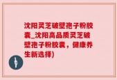 沈阳灵芝破壁孢子粉胶囊_沈阳高品质灵芝破壁孢子粉胶囊，健康养生新选择)