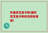 外国灵芝孢子粉(国外灵芝孢子粉的功效和用途)