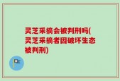 灵芝采摘会被判刑吗(灵芝采摘者因破坏生态被判刑)