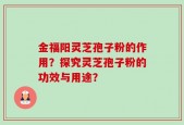 金福阳灵芝孢子粉的作用？探究灵芝孢子粉的功效与用途？