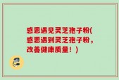感恩遇见灵芝孢子粉(感恩遇到灵芝孢子粉，改善健康质量！)