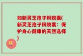 如新灵芝孢子粉胶囊(新灵芝孢子粉胶囊：保护身心健康的天然选择)