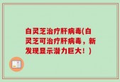 白灵芝治疗肝病毒(白灵芝可治疗肝病毒，新发现显示潜力巨大！)