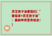 灵芝孢子油番茄红(“番茄素+灵芝孢子油”：最新神奇营养组合！)