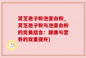灵芝孢子粉泡蛋白粉_灵芝孢子粉与泡蛋白粉的完美结合：健康与营养的双重提升)