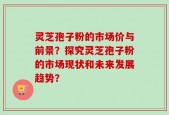 灵芝孢子粉的市场价与前景？探究灵芝孢子粉的市场现状和未来发展趋势？