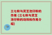 三七粉与灵芝泡仔粉的作用 (三七粉与灵芝泡仔粉的功效和作用介绍)