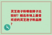 灵芝孢子粉哪些牌子比较好？精选市场上最受欢迎的灵芝孢子粉品牌？