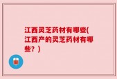江西灵芝药材有哪些(江西产的灵芝药材有哪些？)