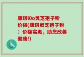 康琪l0o灵芝孢子粉价格(康琪灵芝孢子粉：价格实惠，助您改善健康!)