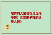 啥样的人适合吃灵芝孢子粉？灵芝孢子粉的适用人群？