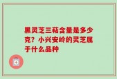 黑灵芝三萜含量是多少克？小兴安岭的灵芝属于什么品种