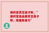 御药堂灵芝孢子粉_“御药堂高品质灵芝孢子粉，增强免疫力”