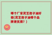 哪个厂家灵芝孢子油好些(灵芝孢子油哪个品牌更优质？)