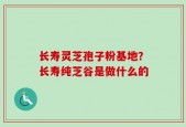 长寿灵芝孢子粉基地？长寿纯芝谷是做什么的