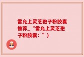 雷允上灵芝孢子粉胶囊推荐_“雷允上灵芝孢子粉胶囊：”)