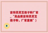 吉特灵灵芝孢子粉厂家_“高品质吉特灵灵芝孢子粉，厂家直销”)