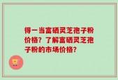 得一当富硒灵芝孢子粉价格？了解富硒灵芝孢子粉的市场价格？