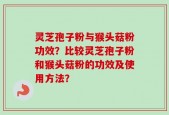 灵芝孢子粉与猴头菇粉功效？比较灵芝孢子粉和猴头菇粉的功效及使用方法？