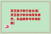 灵芝孢子粉行业太深(灵芝孢子粉市场竞争激烈，多品牌争夺市场份额)