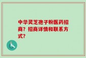 中华灵芝孢子粉医药招商？招商详情和联系方式？