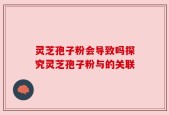 灵芝孢子粉会导致吗探究灵芝孢子粉与的关联