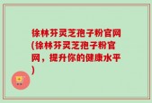 徐林芬灵芝孢子粉官网(徐林芬灵芝孢子粉官网，提升你的健康水平)