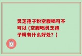 灵芝孢子粉空腹喝可不可以 (空腹喝灵芝孢子粉有什么好处？)