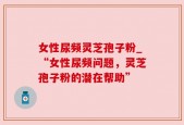 女性尿频灵芝孢子粉_“女性尿频问题，灵芝孢子粉的潜在帮助”