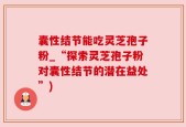 囊性结节能吃灵芝孢子粉_“探索灵芝孢子粉对囊性结节的潜在益处”)
