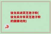徐文兵讲灵芝孢子粉(徐文兵分享灵芝孢子粉的健康功效)