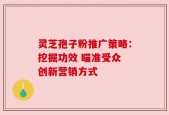 灵芝孢子粉推广策略：挖掘功效 瞄准受众 创新营销方式