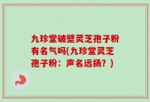 九珍堂破壁灵芝孢子粉有名气吗(九珍堂灵芝孢子粉：声名远扬？)