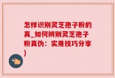 怎样识别灵芝孢子粉的真_如何辨别灵芝孢子粉真伪：实用技巧分享)