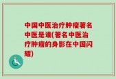 中国中医治疗肿瘤著名中医是谁(著名中医治疗肿瘤的身影在中国闪耀)