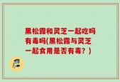 黑松露和灵芝一起吃吗有毒吗(黑松露与灵芝一起食用是否有毒？)