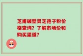 芝甫破壁灵芝孢子粉价格查询？了解市场价和购买渠道？