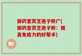 御药堂灵芝孢子粉广(御药堂灵芝孢子粉：提高免疫力的好帮手)