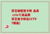 灵芝破壁孢子粉 品高 cctv7(高品质灵芝孢子粉在CCTV7露面)