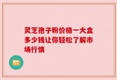 灵芝孢子粉价格一大盒多少钱让你轻松了解市场行情