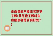 白血病能不能吃灵芝孢子粉(灵芝孢子粉对白血病患者是否有好处？)