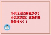 小灵芝泡酒用量多少(小灵芝泡酒：正确的用量是多少？)