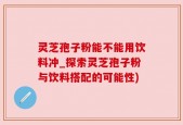 灵芝孢子粉能不能用饮料冲_探索灵芝孢子粉与饮料搭配的可能性)