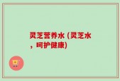灵芝营养水 (灵芝水，呵护健康)