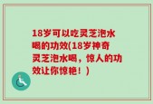 18岁可以吃灵芝泡水喝的功效(18岁神奇灵芝泡水喝，惊人的功效让你惊艳！)