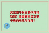 灵芝孢子粉主要作用和功效？全面解析灵芝孢子粉的功效与作用？